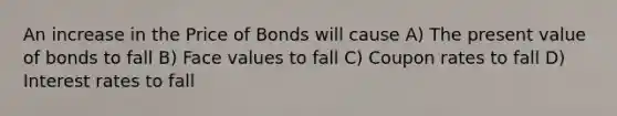 An increase in the Price of Bonds will cause A) The present value of bonds to fall B) Face values to fall C) Coupon rates to fall D) Interest rates to fall