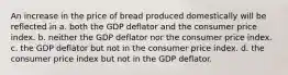 An increase in the price of bread produced domestically will be reflected in a. both the GDP deflator and the consumer price index. b. neither the GDP deflator nor the consumer price index. c. the GDP deflator but not in the consumer price index. d. the consumer price index but not in the GDP deflator.