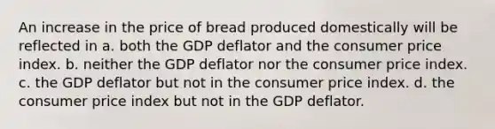 An increase in the price of bread produced domestically will be reflected in a. both the GDP deflator and the consumer price index. b. neither the GDP deflator nor the consumer price index. c. the GDP deflator but not in the consumer price index. d. the consumer price index but not in the GDP deflator.