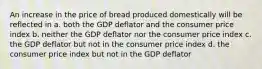 An increase in the price of bread produced domestically will be reflected in a. both the GDP deflator and the consumer price index b. neither the GDP deflator nor the consumer price index c. the GDP deflator but not in the consumer price index d. the consumer price index but not in the GDP deflator