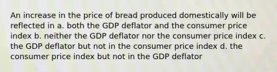 An increase in the price of bread produced domestically will be reflected in a. both the GDP deflator and the consumer price index b. neither the GDP deflator nor the consumer price index c. the GDP deflator but not in the consumer price index d. the consumer price index but not in the GDP deflator