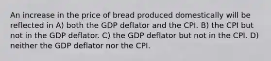 An increase in the price of bread produced domestically will be reflected in A) both the GDP deflator and the CPI. B) the CPI but not in the GDP deflator. C) the GDP deflator but not in the CPI. D) neither the GDP deflator nor the CPI.