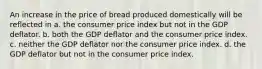 An increase in the price of bread produced domestically will be reflected in a. the consumer price index but not in the GDP deflator. b. both the GDP deflator and the consumer price index. c. neither the GDP deflator nor the consumer price index. d. the GDP deflator but not in the consumer price index.