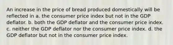 An increase in the price of bread produced domestically will be reflected in a. the consumer price index but not in the GDP deflator. b. both the GDP deflator and the consumer price index. c. neither the GDP deflator nor the consumer price index. d. the GDP deflator but not in the consumer price index.