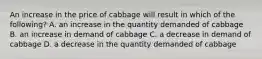 An increase in the price of cabbage will result in which of the following? A. an increase in the quantity demanded of cabbage B. an increase in demand of cabbage C. a decrease in demand of cabbage D. a decrease in the quantity demanded of cabbage