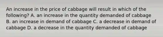 An increase in the price of cabbage will result in which of the following? A. an increase in the quantity demanded of cabbage B. an increase in demand of cabbage C. a decrease in demand of cabbage D. a decrease in the quantity demanded of cabbage