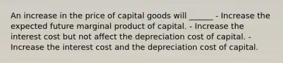 An increase in the price of capital goods will ______ - Increase the expected future marginal product of capital. - Increase the interest cost but not affect the depreciation cost of capital. - Increase the interest cost and the depreciation cost of capital.