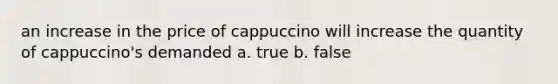 an increase in the price of cappuccino will increase the quantity of cappuccino's demanded a. true b. false