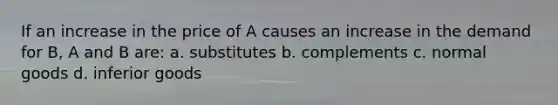 If an increase in the price of A causes an increase in the demand for B, A and B are: a. substitutes b. complements c. normal goods d. inferior goods