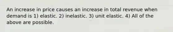 An increase in price causes an increase in total revenue when demand is 1) elastic. 2) inelastic. 3) unit elastic. 4) All of the above are possible.