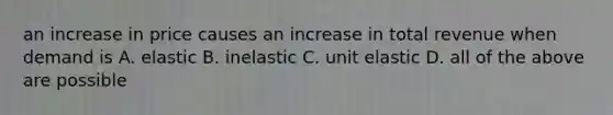 an increase in price causes an increase in total revenue when demand is A. elastic B. inelastic C. unit elastic D. all of the above are possible