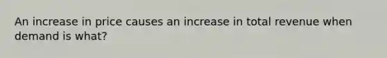 An increase in price causes an increase in total revenue when demand is what?