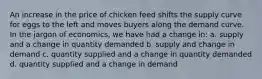 An increase in the price of chicken feed shifts the supply curve for eggs to the left and moves buyers along the demand curve. In the jargon of economics, we have had a change in: a. supply and a change in quantity demanded b. supply and change in demand c. quantity supplied and a change in quantity demanded d. quantity supplied and a change in demand