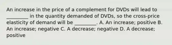 An increase in the price of a complement for DVDs will lead to _________ in the quantity demanded of DVDs, so the cross-price elasticity of demand will be _________. A. An increase; positive B. An increase; negative C. A decrease; negative D. A decrease; positive