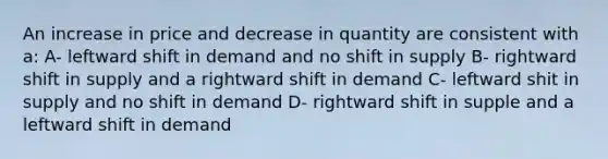 An increase in price and decrease in quantity are consistent with a: A- leftward shift in demand and no shift in supply B- rightward shift in supply and a rightward shift in demand C- leftward shit in supply and no shift in demand D- rightward shift in supple and a leftward shift in demand