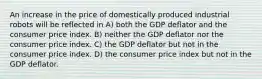 An increase in the price of domestically produced industrial robots will be reflected in A) both the GDP deflator and the consumer price index. B) neither the GDP deflator nor the consumer price index. C) the GDP deflator but not in the consumer price index. D) the consumer price index but not in the GDP deflator.