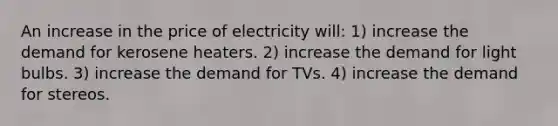 An increase in the price of electricity will: 1) increase the demand for kerosene heaters. 2) increase the demand for light bulbs. 3) increase the demand for TVs. 4) increase the demand for stereos.