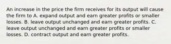 An increase in the price the firm receives for its output will cause the firm to A. expand output and earn greater profits or smaller losses. B. leave output unchanged and earn greater profits. C. leave output unchanged and earn greater profits or smaller losses. D. contract output and earn greater profits.