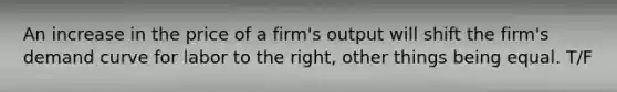 An increase in the price of a firm's output will shift the firm's demand curve for labor to the right, other things being equal. T/F