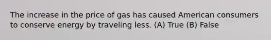 The increase in the price of gas has caused American consumers to conserve energy by traveling less. (A) True (B) False