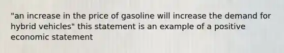 "an increase in the price of gasoline will increase the demand for hybrid vehicles" this statement is an example of a positive economic statement