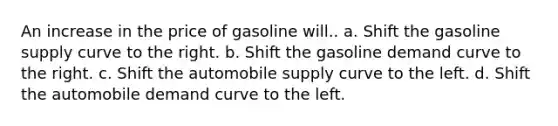 An increase in the price of gasoline will.. a. Shift the gasoline supply curve to the right. b. Shift the gasoline demand curve to the right. c. Shift the automobile supply curve to the left. d. Shift the automobile demand curve to the left.