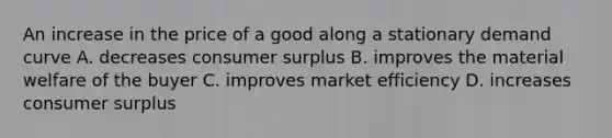 An increase in the price of a good along a stationary demand curve A. decreases consumer surplus B. improves the material welfare of the buyer C. improves market efficiency D. increases consumer surplus