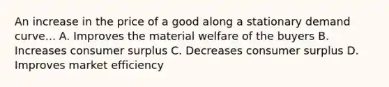 An increase in the price of a good along a stationary demand curve... A. Improves the material welfare of the buyers B. Increases consumer surplus C. Decreases consumer surplus D. Improves market efficiency