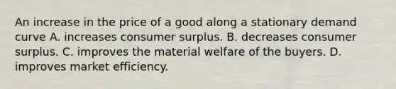 An increase in the price of a good along a stationary demand curve A. increases consumer surplus. B. decreases consumer surplus. C. improves the material welfare of the buyers. D. improves market efficiency.