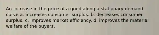 An increase in the price of a good along a stationary demand curve a. increases consumer surplus. b. decreases consumer surplus. c. improves market efficiency. d. improves the material welfare of the buyers.