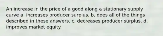 An increase in the price of a good along a stationary supply curve a. increases producer surplus. b. does all of the things described in these answers. c. decreases producer surplus. d. improves market equity.