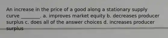 An increase in the price of a good along a stationary <a href='https://www.questionai.com/knowledge/kwxIauXFMo-supply-curve' class='anchor-knowledge'>supply curve</a> ________. a. improves market equity b. decreases <a href='https://www.questionai.com/knowledge/kfNMk0g6sJ-producer-surplus' class='anchor-knowledge'>producer surplus</a> c. does all of the answer choices d. increases producer surplus