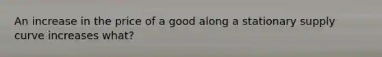An increase in the price of a good along a stationary supply curve increases what?