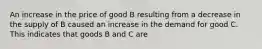 An increase in the price of good B resulting from a decrease in the supply of B caused an increase in the demand for good C. This indicates that goods B and C are