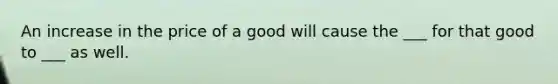 An increase in the price of a good will cause the ___ for that good to ___ as well.