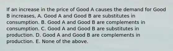 If an increase in the price of Good A causes the demand for Good B increases, A. Good A and Good B are substitutes in consumption. B. Good A and Good B are complements in consumption. C. Good A and Good B are substitutes in production. D. Good A and Good B are complements in production. E. None of the above.