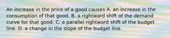 An increase in the price of a good causes A. an increase in the consumption of that good. B. a rightward shift of the demand curve for that good. C. a parallel rightward shift of the budget line. D. a change in the slope of the budget line.