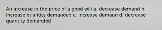 An increase in the price of a good will a. decrease demand b. increase quantity demanded c. increase demand d. decrease quantity demanded