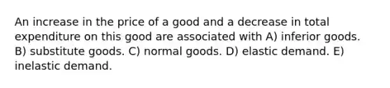 An increase in the price of a good and a decrease in total expenditure on this good are associated with A) inferior goods. B) substitute goods. C) normal goods. D) elastic demand. E) inelastic demand.