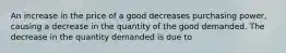 An increase in the price of a good decreases purchasing power, causing a decrease in the quantity of the good demanded. The decrease in the quantity demanded is due to