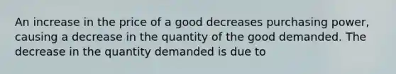 An increase in the price of a good decreases purchasing power, causing a decrease in the quantity of the good demanded. The decrease in the quantity demanded is due to