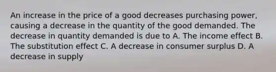 An increase in the price of a good decreases purchasing power, causing a decrease in the quantity of the good demanded. The decrease in quantity demanded is due to A. The income effect B. The substitution effect C. A decrease in consumer surplus D. A decrease in supply