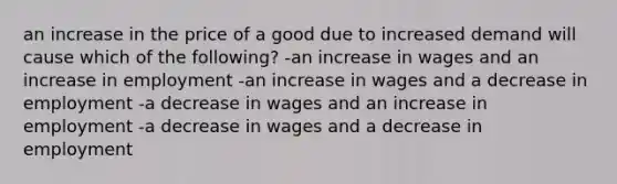 an increase in the price of a good due to increased demand will cause which of the following? -an increase in wages and an increase in employment -an increase in wages and a decrease in employment -a decrease in wages and an increase in employment -a decrease in wages and a decrease in employment