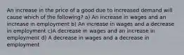 An increase in the price of a good due to increased demand will cause which of the following? a) An increase in wages and an increase in employment b) An increase in wages and a decrease in employment c)A decrease in wages and an increase in employment d) A decrease in wages and a decrease in employment