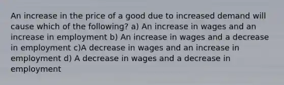 An increase in the price of a good due to increased demand will cause which of the following? a) An increase in wages and an increase in employment b) An increase in wages and a decrease in employment c)A decrease in wages and an increase in employment d) A decrease in wages and a decrease in employment