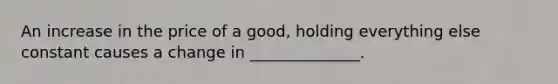 An increase in the price of a good, holding everything else constant causes a change in ______________.