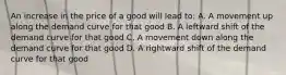 An increase in the price of a good will lead to: A. A movement up along the demand curve for that good B. A leftward shift of the demand curve for that good C. A movement down along the demand curve for that good D. A rightward shift of the demand curve for that good