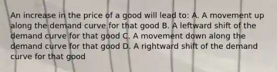 An increase in the price of a good will lead to: A. A movement up along the demand curve for that good B. A leftward shift of the demand curve for that good C. A movement down along the demand curve for that good D. A rightward shift of the demand curve for that good