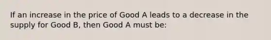 If an increase in the price of Good A leads to a decrease in the supply for Good B, then Good A must be: