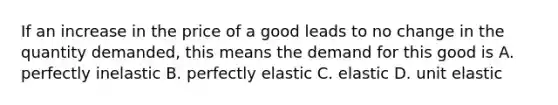 If an increase in the price of a good leads to no change in the quantity demanded, this means the demand for this good is A. perfectly inelastic B. perfectly elastic C. elastic D. unit elastic